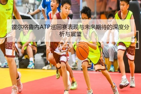 霍尔格鲁内ATP巡回赛表现与未来期待的深度分析与展望